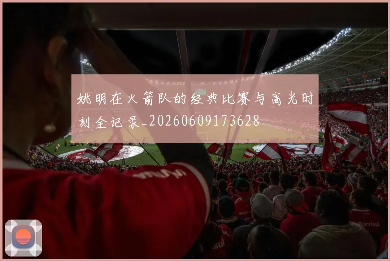姚明在火箭队的经典比赛与高光时刻全记录_20260609173628