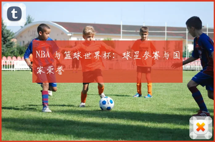 NBA 与篮球世界杯：球星参赛与国家荣誉