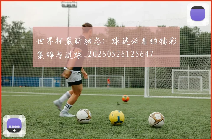 世界杯最新动态:球迷必看的精彩集锦与进球_20260526125647