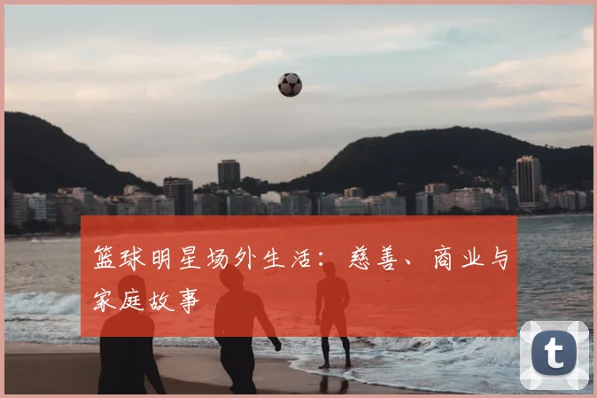 篮球明星场外生活:慈善、商业与家庭故事
