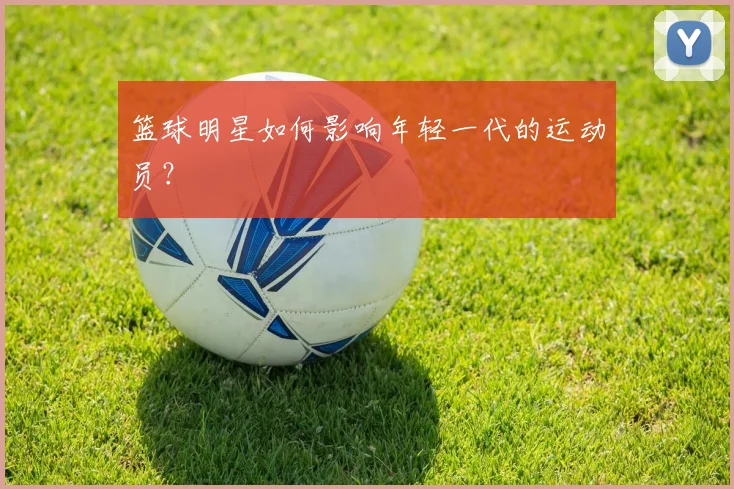 篮球明星如何影响年轻一代的运动员?