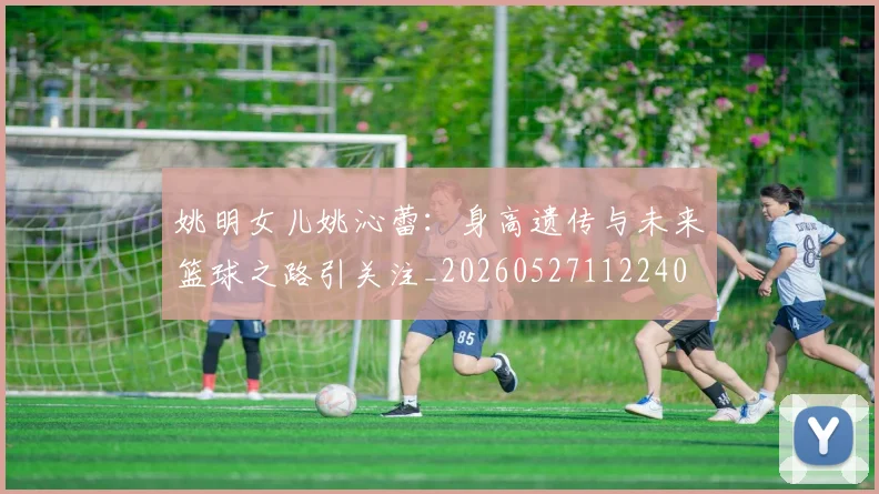 姚明女儿姚沁蕾：身高遗传与未来篮球之路引关注_20260527112240