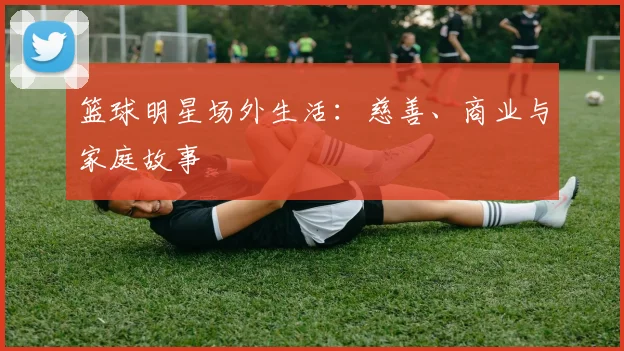 篮球明星场外生活:慈善、商业与家庭故事