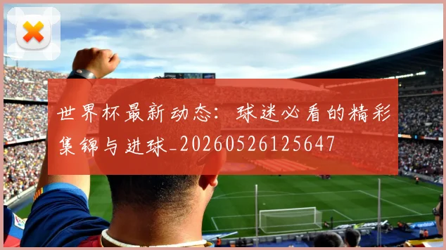世界杯最新动态:球迷必看的精彩集锦与进球_20260526125647