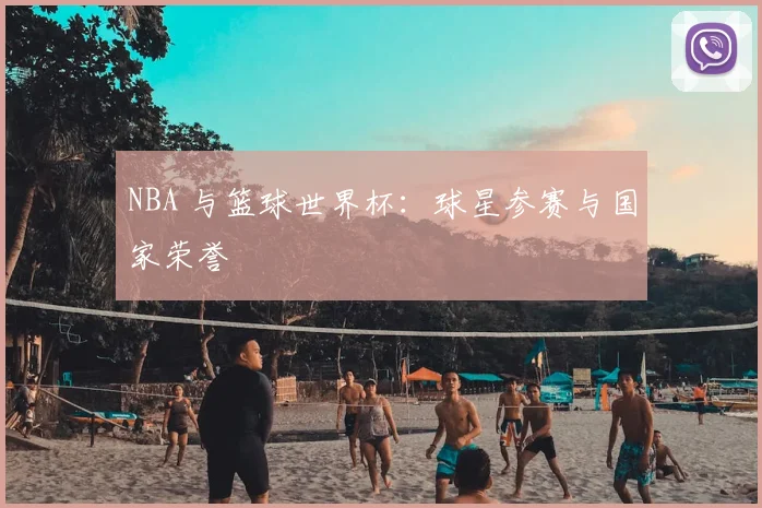 NBA 与篮球世界杯：球星参赛与国家荣誉