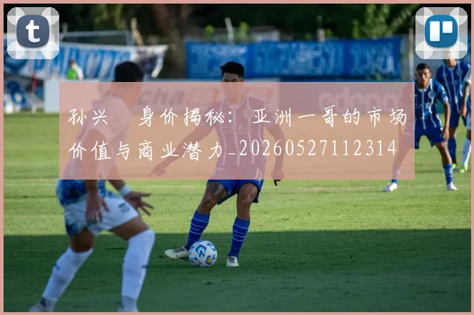 孙兴慜身价揭秘：亚洲一哥的市场价值与商业潜力_20260527112314