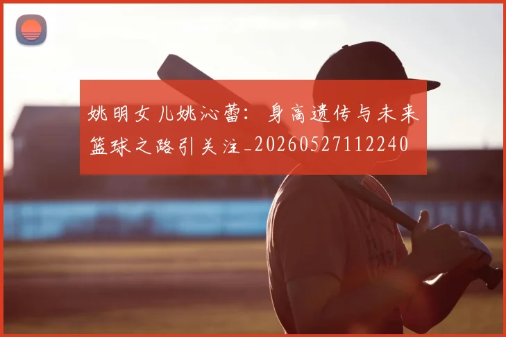 姚明女儿姚沁蕾:身高遗传与未来篮球之路引关注_20260527112240