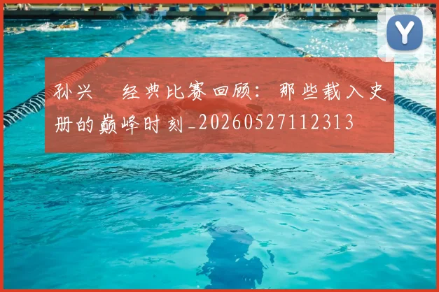 孙兴慜经典比赛回顾：那些载入史册的巅峰时刻_20260527112313