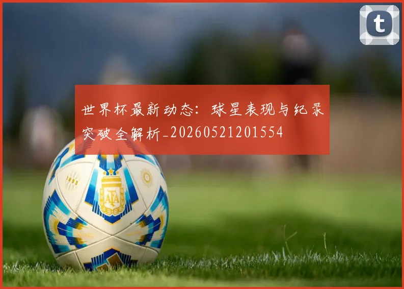 世界杯最新动态:球星表现与纪录突破全解析_20260521201554